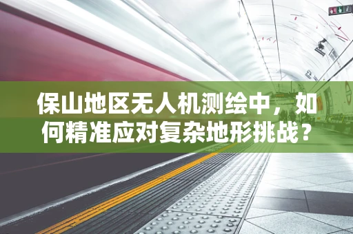 保山地区无人机测绘中，如何精准应对复杂地形挑战？
