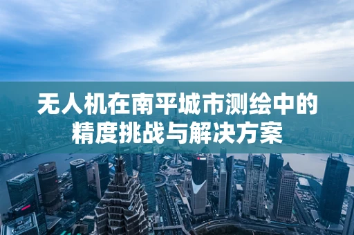 无人机在南平城市测绘中的精度挑战与解决方案