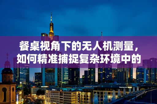 餐桌视角下的无人机测量，如何精准捕捉复杂环境中的细节？