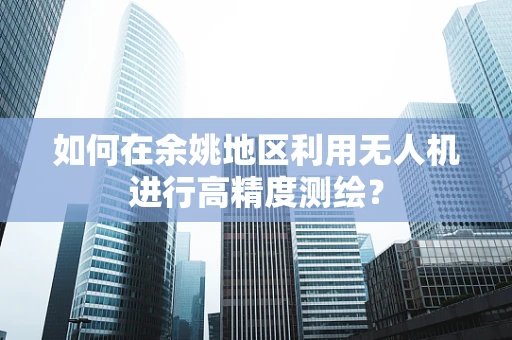 如何在余姚地区利用无人机进行高精度测绘？