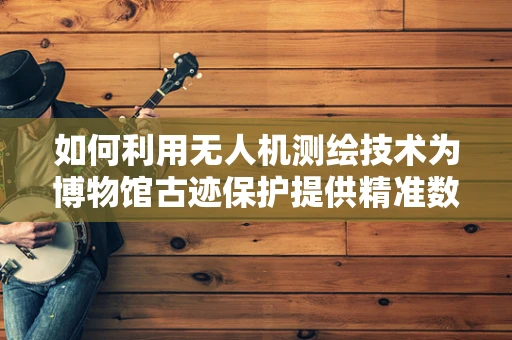 如何利用无人机测绘技术为博物馆古迹保护提供精准数据？