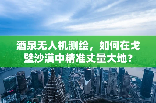 酒泉无人机测绘，如何在戈壁沙漠中精准丈量大地？