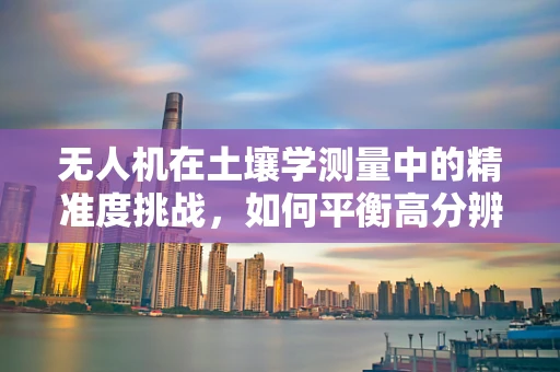 无人机在土壤学测量中的精准度挑战，如何平衡高分辨率与数据处理效率？