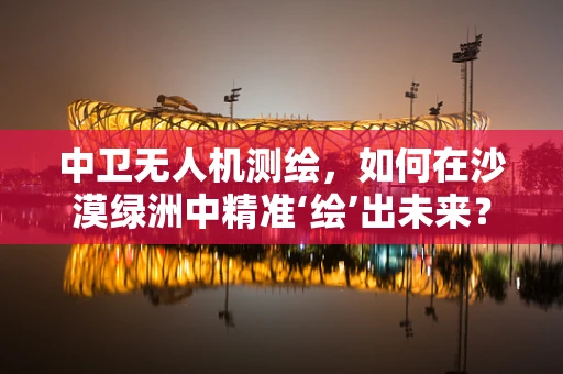 中卫无人机测绘，如何在沙漠绿洲中精准‘绘’出未来？