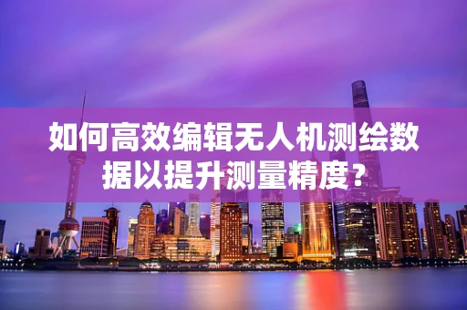 如何高效编辑无人机测绘数据以提升测量精度？