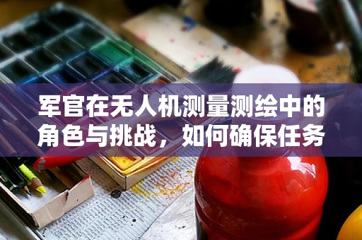 军官在无人机测量测绘中的角色与挑战，如何确保任务安全与数据精度？