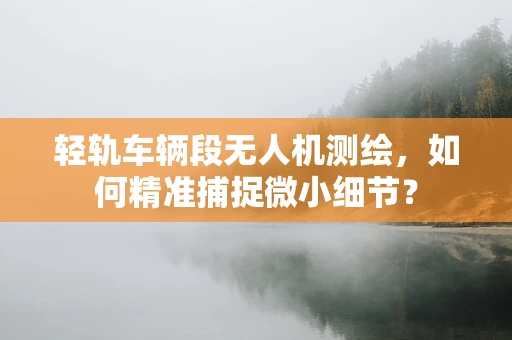 轻轨车辆段无人机测绘，如何精准捕捉微小细节？