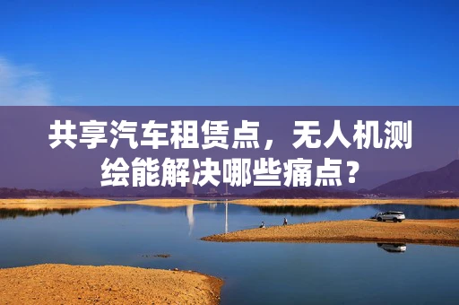 共享汽车租赁点，无人机测绘能解决哪些痛点？