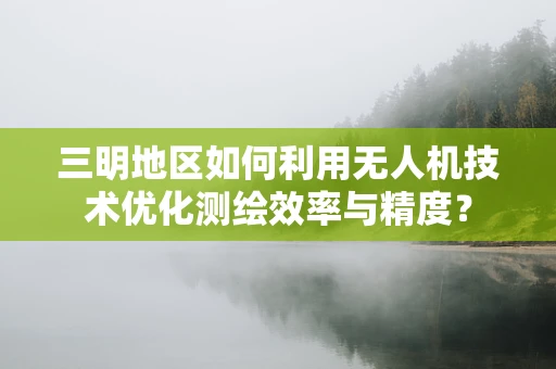 三明地区如何利用无人机技术优化测绘效率与精度？