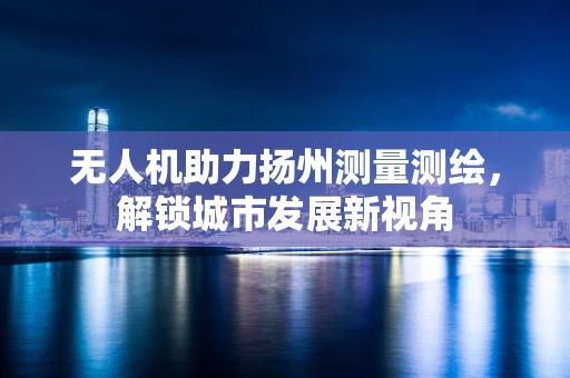 无人机助力扬州测量测绘，解锁城市发展新视角