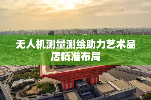 无人机测量测绘助力艺术品店精准布局