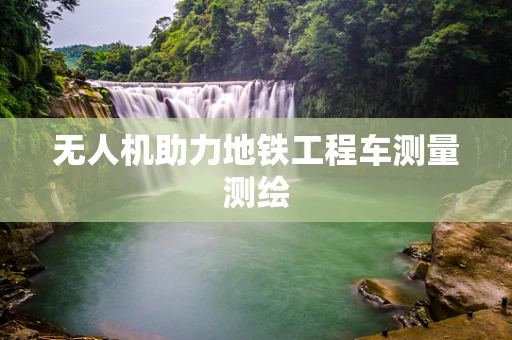 无人机助力地铁工程车测量测绘