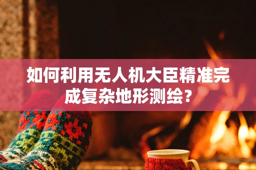 如何利用无人机大臣精准完成复杂地形测绘？