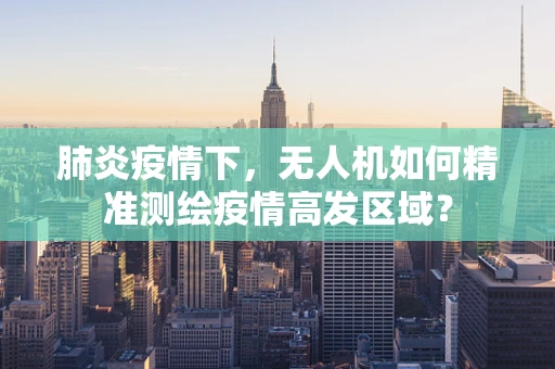 肺炎疫情下，无人机如何精准测绘疫情高发区域？