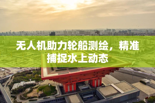 无人机助力轮船测绘，精准捕捉水上动态