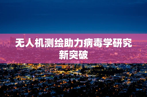 无人机测绘助力病毒学研究新突破
