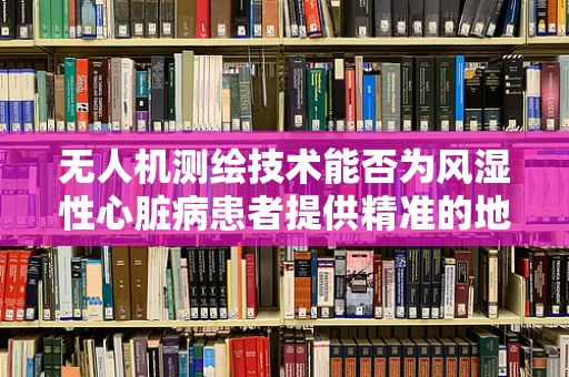 无人机测绘技术能否为风湿性心脏病患者提供精准的地理信息监测？