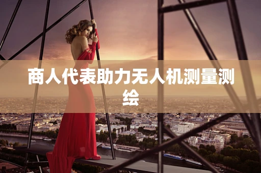 商人代表助力无人机测量测绘