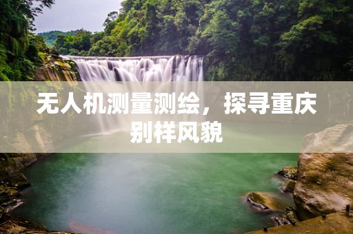 无人机测量测绘，探寻重庆别样风貌