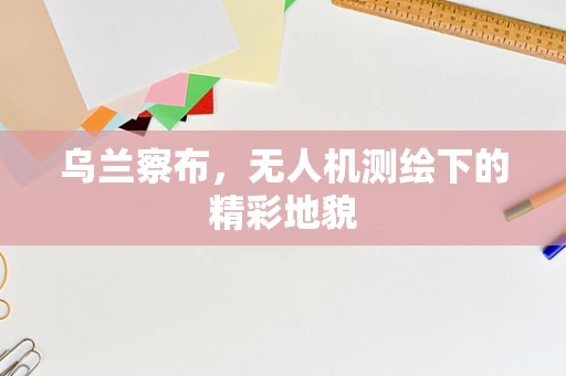 乌兰察布，无人机测绘下的精彩地貌