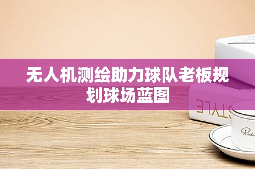 无人机测绘助力球队老板规划球场蓝图