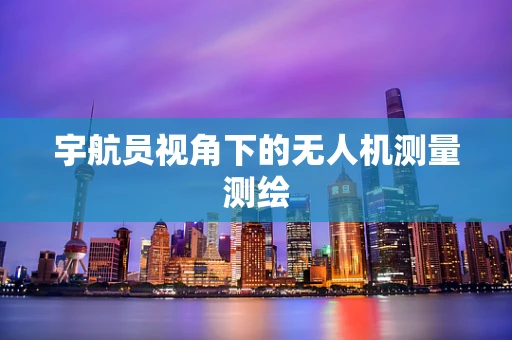 宇航员视角下的无人机测量测绘