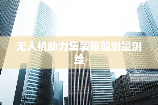 无人机助力集装箱船测量测绘