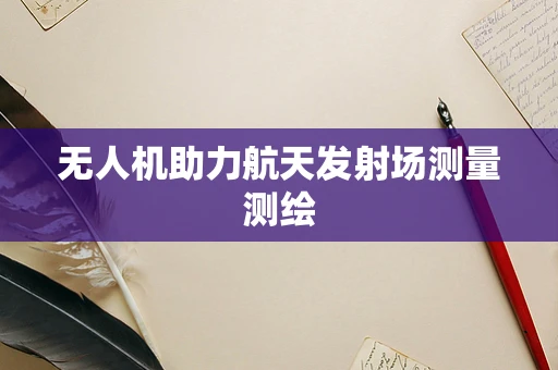 无人机助力航天发射场测量测绘