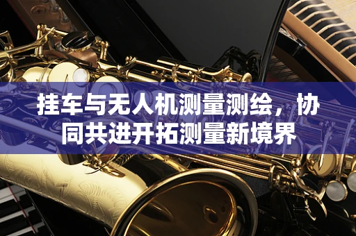挂车与无人机测量测绘，协同共进开拓测量新境界