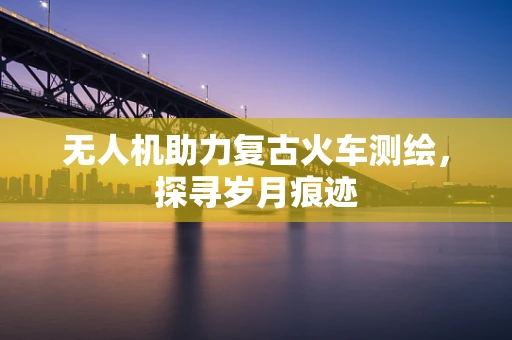 无人机助力复古火车测绘，探寻岁月痕迹