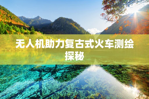 无人机助力复古式火车测绘探秘