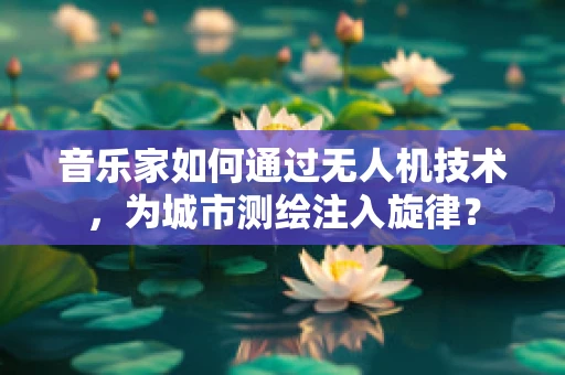 音乐家如何通过无人机技术，为城市测绘注入旋律？