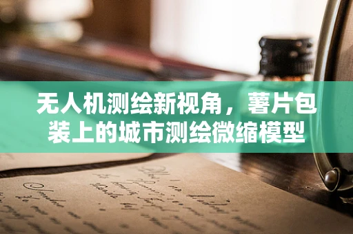 无人机测绘新视角，薯片包装上的城市测绘微缩模型