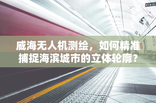 威海无人机测绘，如何精准捕捉海滨城市的立体轮廓？