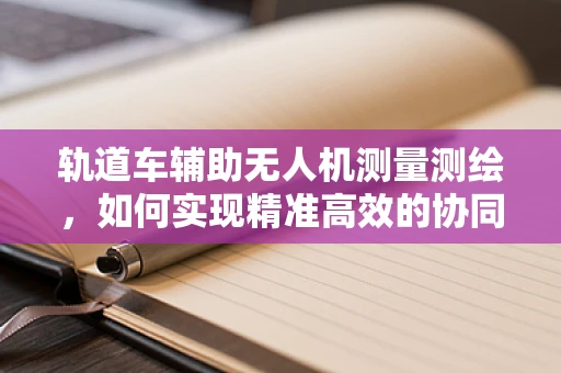 轨道车辅助无人机测量测绘，如何实现精准高效的协同作业？