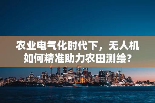 农业电气化时代下，无人机如何精准助力农田测绘？
