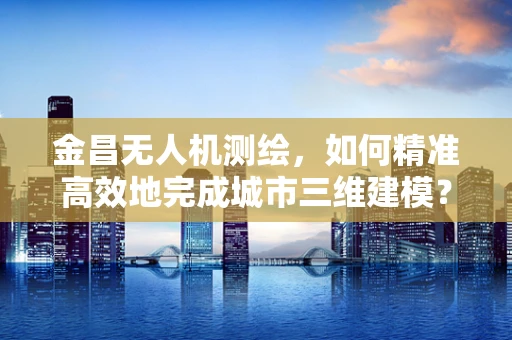 金昌无人机测绘，如何精准高效地完成城市三维建模？
