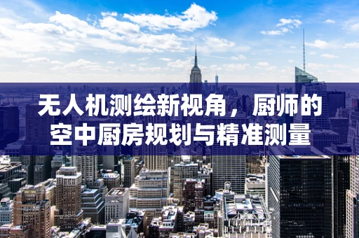 无人机测绘新视角，厨师的空中厨房规划与精准测量