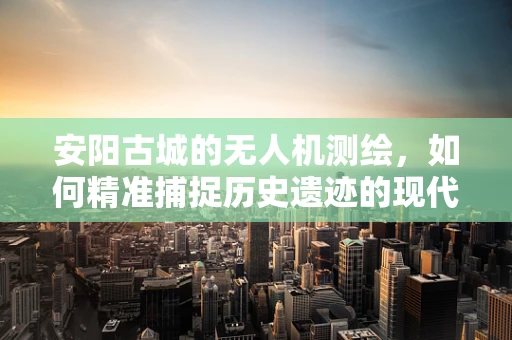 安阳古城的无人机测绘，如何精准捕捉历史遗迹的现代轮廓？
