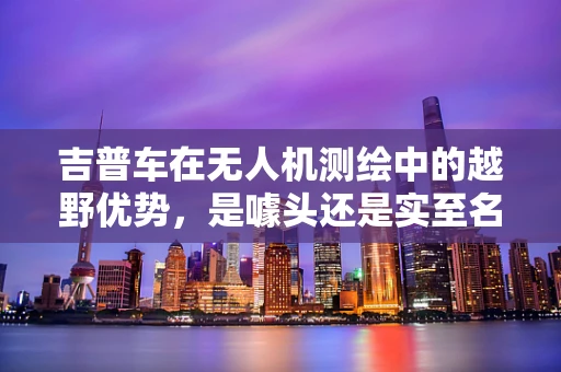 吉普车在无人机测绘中的越野优势，是噱头还是实至名归？