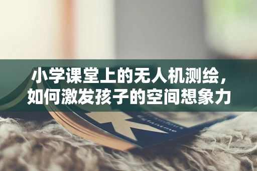 小学课堂上的无人机测绘，如何激发孩子的空间想象力？