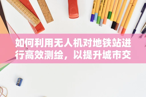 如何利用无人机对地铁站进行高效测绘，以提升城市交通规划的精准度？