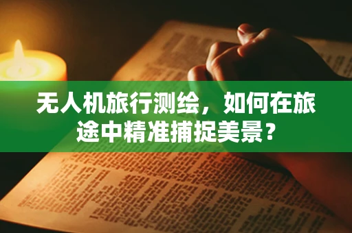 无人机旅行测绘，如何在旅途中精准捕捉美景？