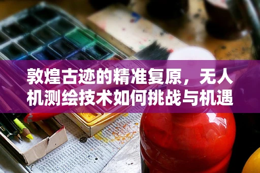 敦煌古迹的精准复原，无人机测绘技术如何挑战与机遇并存？