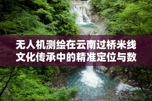 无人机测绘在云南过桥米线文化传承中的精准定位与数字化保护