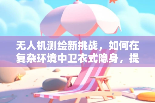 无人机测绘新挑战，如何在复杂环境中卫衣式隐身，提升测量精度？