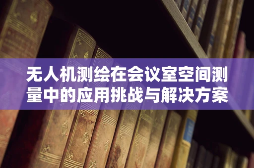 无人机测绘在会议室空间测量中的应用挑战与解决方案