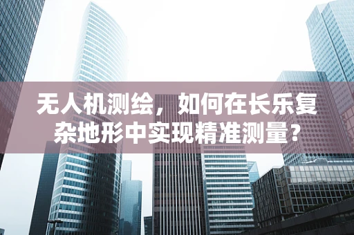 无人机测绘，如何在长乐复杂地形中实现精准测量？