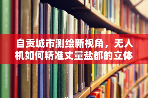 自贡城市测绘新视角，无人机如何精准丈量盐都的立体空间？