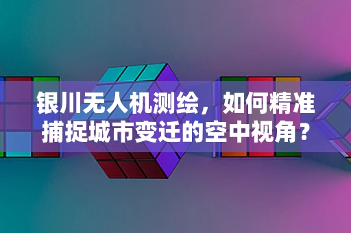 银川无人机测绘，如何精准捕捉城市变迁的空中视角？